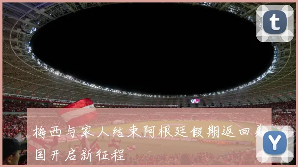 梅西与家人结束阿根廷假期返回美国开启新征程