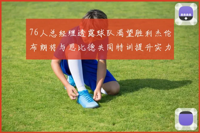 76人总经理透露球队渴望胜利杰伦布朗将与恩比德共同特训提升实力