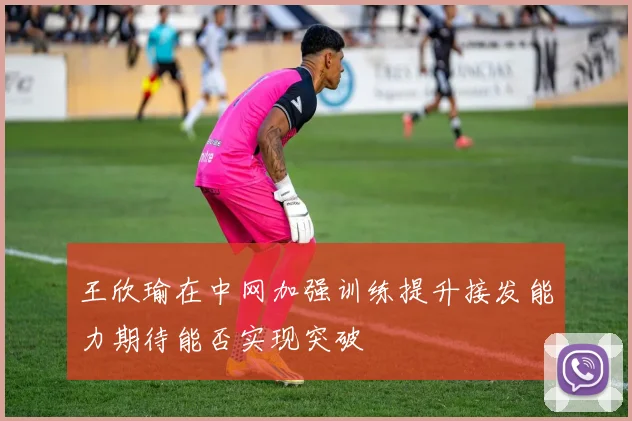 王欣瑜在中网加强训练提升接发能力期待能否实现突破