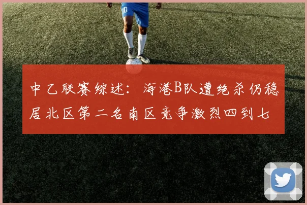 中乙联赛综述：海港B队遭绝杀仍稳居北区第二名南区竞争激烈四到七名仅差一分