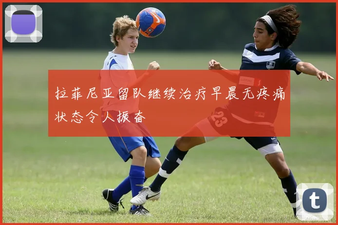 拉菲尼亚留队继续治疗早晨无疼痛状态令人振奋