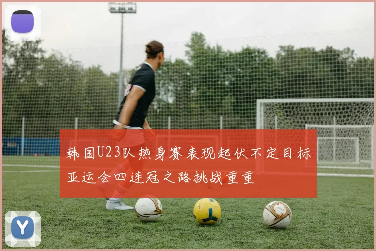 韩国U23队热身赛表现起伏不定目标亚运会四连冠之路挑战重重
