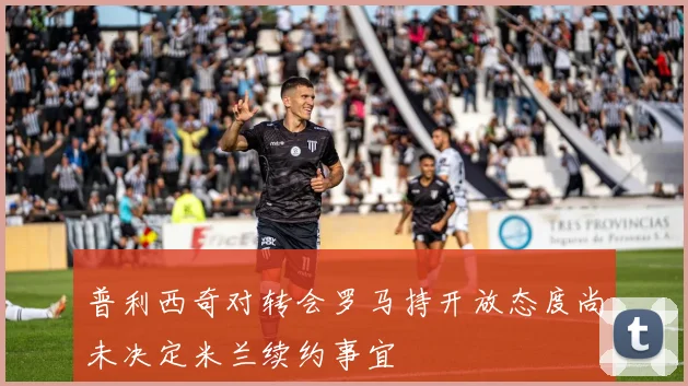 普利西奇对转会罗马持开放态度尚未决定米兰续约事宜