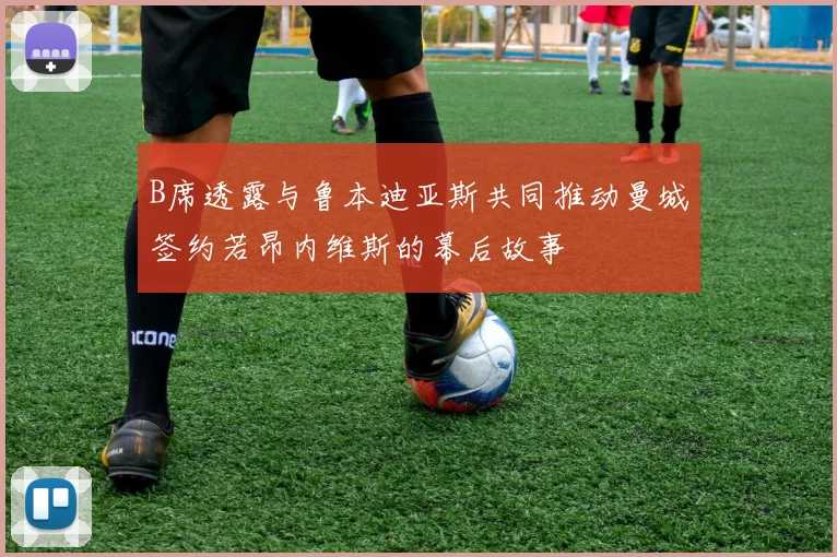 B席透露与鲁本迪亚斯共同推动曼城签约若昂内维斯的幕后故事