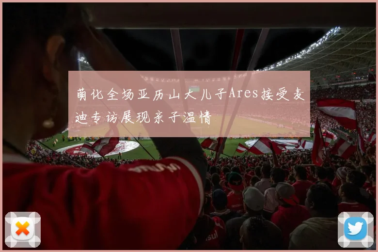 萌化全场亚历山大儿子Ares接受麦迪专访展现亲子温情