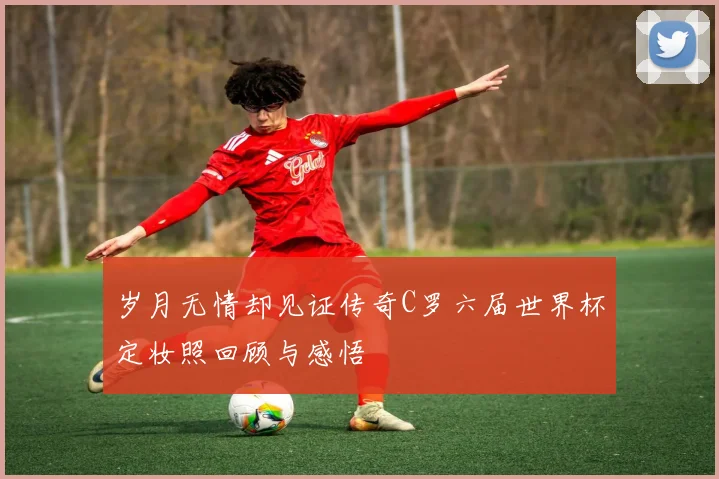 岁月无情却见证传奇C罗六届世界杯定妆照回顾与感悟