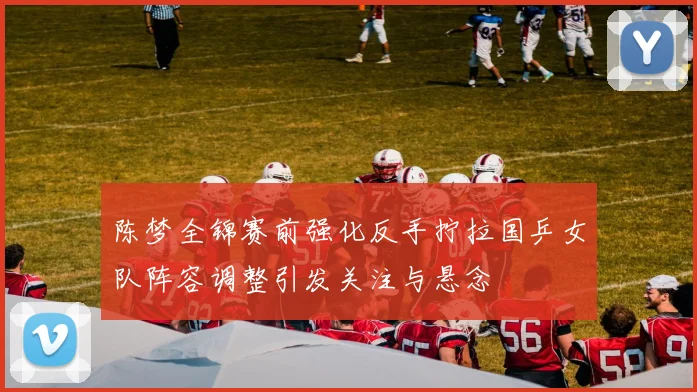 陈梦全锦赛前强化反手拧拉国乒女队阵容调整引发关注与悬念