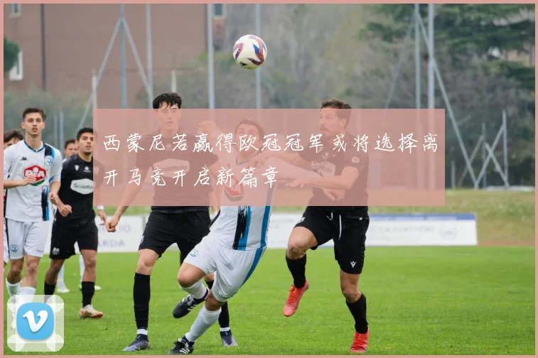 西蒙尼若赢得欧冠冠军或将选择离开马竞开启新篇章