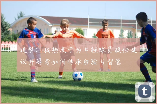 追梦：我热衷于为年轻球员提供建议并思考如何传承经验与智慧