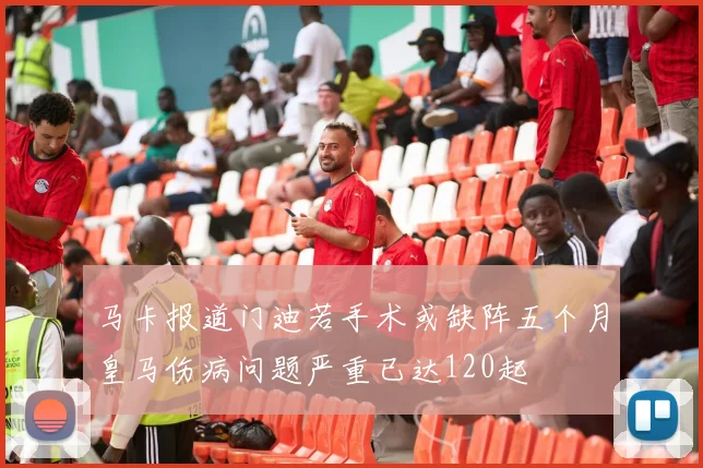 马卡报道门迪若手术或缺阵五个月皇马伤病问题严重已达120起