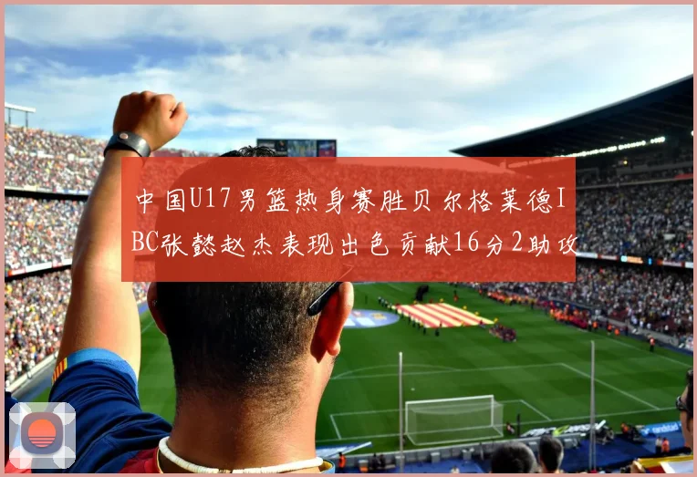 中国U17男篮热身赛胜贝尔格莱德IBC张懿赵杰表现出色贡献16分2助攻2抢断
