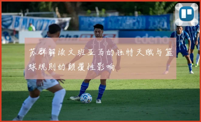 苏群解读文班亚马的独特天赋与篮球规则的颠覆性影响