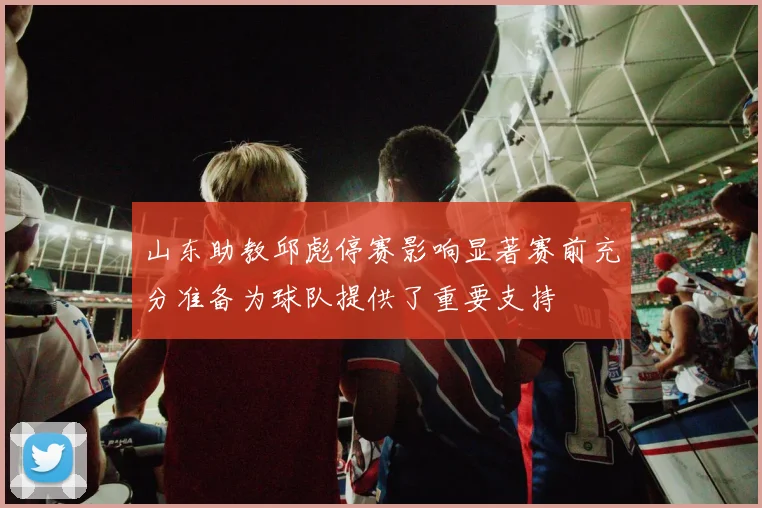 山东助教邱彪停赛影响显著赛前充分准备为球队提供了重要支持