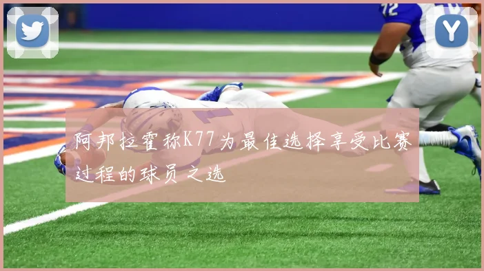 阿邦拉霍称K77为最佳选择享受比赛过程的球员之选
