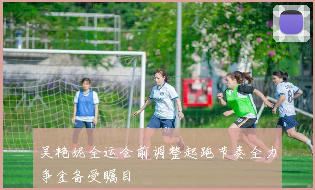 吴艳妮全运会前调整起跑节奏全力争金备受瞩目