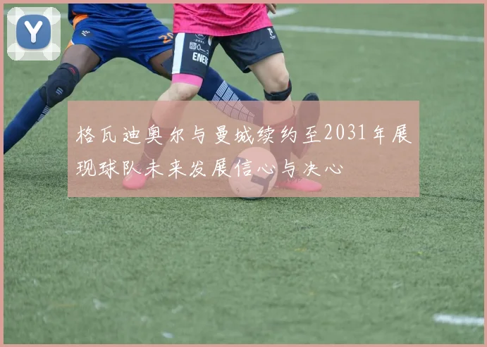 格瓦迪奥尔与曼城续约至2031年展现球队未来发展信心与决心