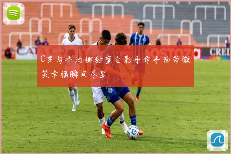 C罗与乔治娜甜蜜合影手牵手面带微笑幸福瞬间尽显