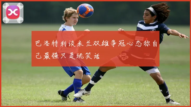 巴洛特利谈米兰双雄争冠心态称自己最强只是玩笑话