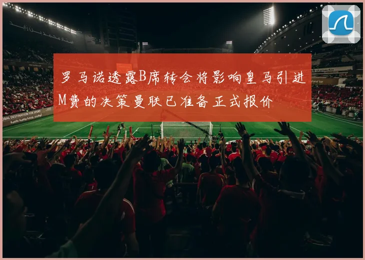 罗马诺透露B席转会将影响皇马引进M费的决策曼联已准备正式报价