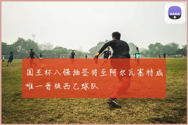 国王杯八强抽签将至阿尔瓦塞特成唯一晋级西乙球队