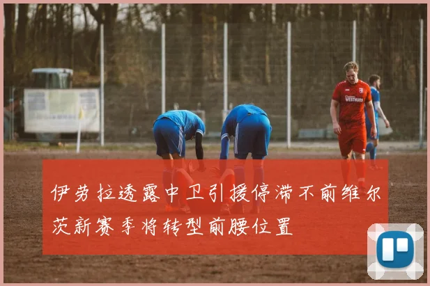 伊劳拉透露中卫引援停滞不前维尔茨新赛季将转型前腰位置