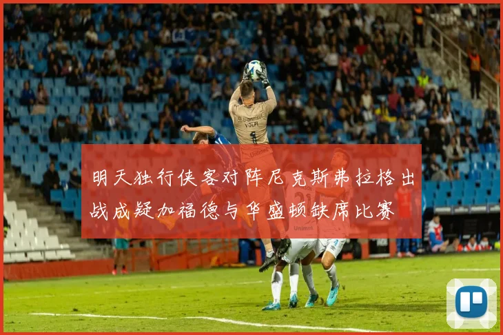 明天独行侠客对阵尼克斯弗拉格出战成疑加福德与华盛顿缺席比赛