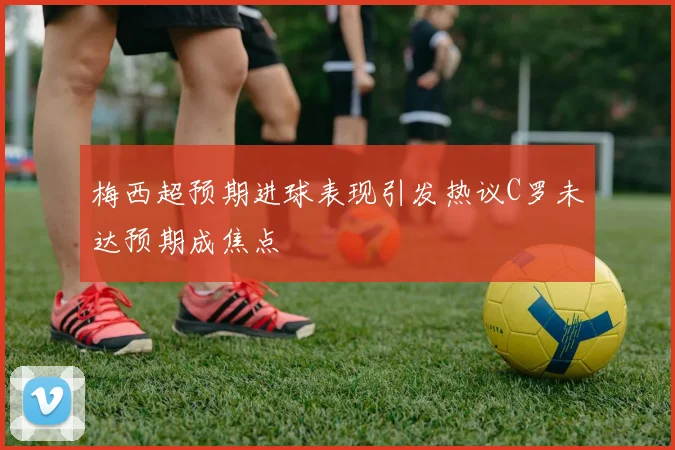 梅西超预期进球表现引发热议C罗未达预期成焦点