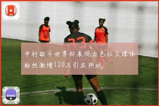 中村敬斗世界杯表现出色社交媒体粉丝激增120万引发热议